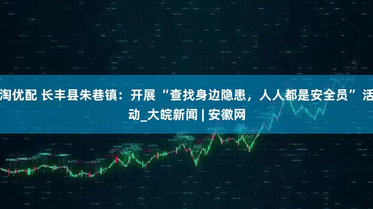 淘优配 长丰县朱巷镇：开展 “查找身边隐患，人人都是安全员” 活动_大皖新闻 | 安徽网