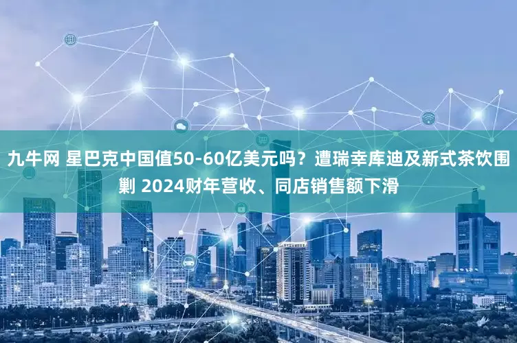 九牛网 星巴克中国值50-60亿美元吗？遭瑞幸库迪及新式茶饮围剿 2024财年营收、同店销售额下滑