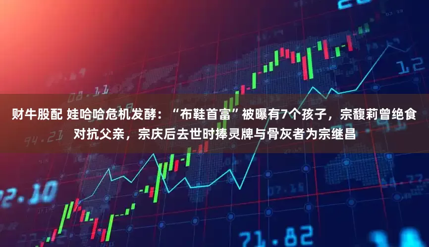 财牛股配 娃哈哈危机发酵：“布鞋首富”被曝有7个孩子，宗馥莉曾绝食对抗父亲，宗庆后去世时捧灵牌与骨灰者为宗继昌